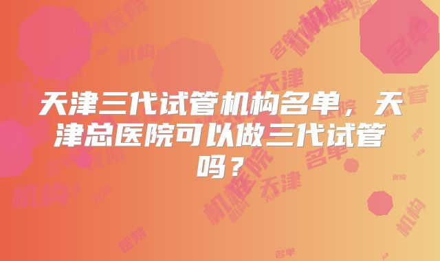 天津三代试管机构名单，天津总医院可以做三代试管吗？