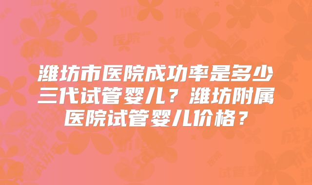 潍坊市医院成功率是多少三代试管婴儿？潍坊附属医院试管婴儿价格？