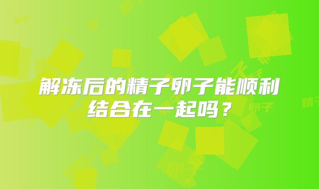 解冻后的精子卵子能顺利结合在一起吗？