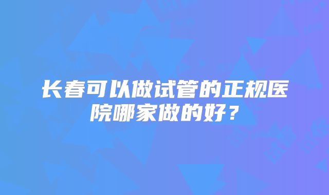 长春可以做试管的正规医院哪家做的好？