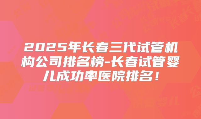 2025年长春三代试管机构公司排名榜-长春试管婴儿成功率医院排名!