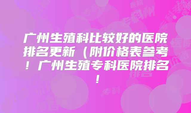 广州生殖科比较好的医院排名更新(附价格表参考!广州生殖专科医院排名!