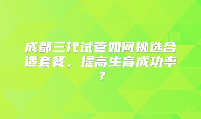 成都三代试管如何挑选合适套餐，提高生育成功率？