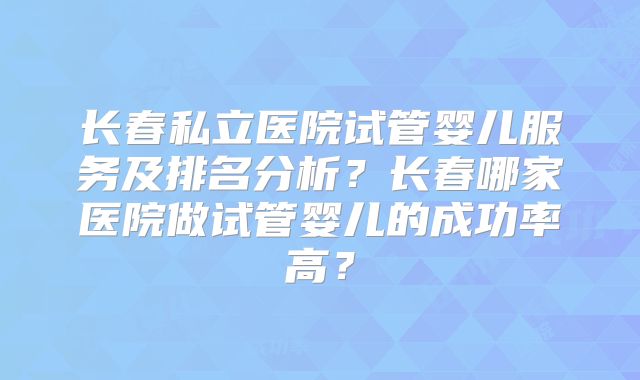 长春私立医院试管婴儿服务及排名分析？长春哪家医院做试管婴儿的成功率高？