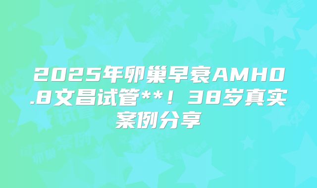 2025年卵巢早衰AMH0.8文昌试管**！38岁真实案例分享