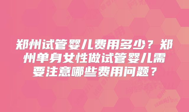 郑州试管婴儿费用多少？郑州单身女性做试管婴儿需要注意哪些费用问题？