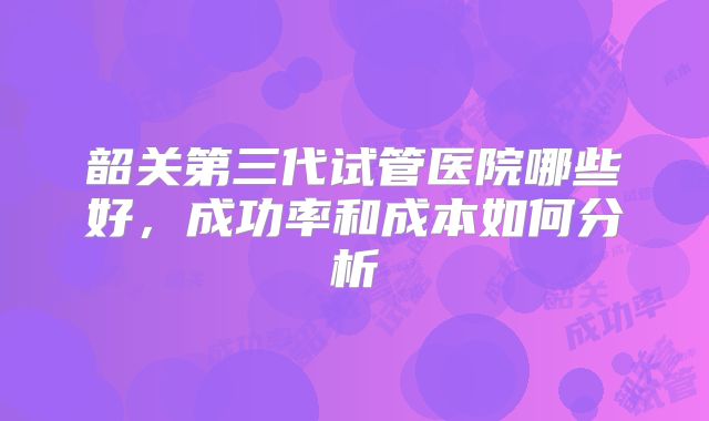 韶关第三代试管医院哪些好，成功率和成本如何分析