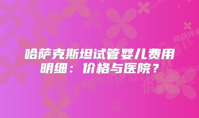 哈萨克斯坦试管婴儿费用明细：价格与医院？