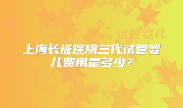 上海长征医院三代试管婴儿费用是多少？