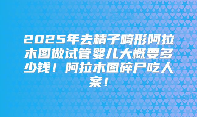 2025年去精子畸形阿拉木图做试管婴儿大概要多少钱！阿拉木图碎尸吃人案！