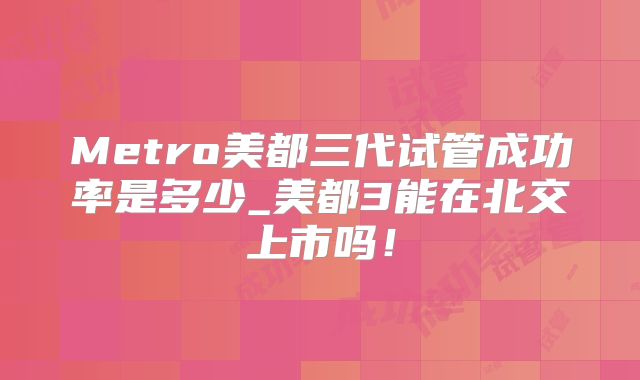 Metro美都三代试管成功率是多少_美都3能在北交上市吗！