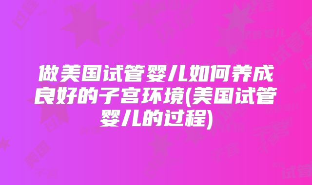 做美国试管婴儿如何养成良好的子宫环境(美国试管婴儿的过程)