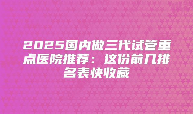 2025国内做三代试管重点医院推荐：这份前几排名表快收藏
