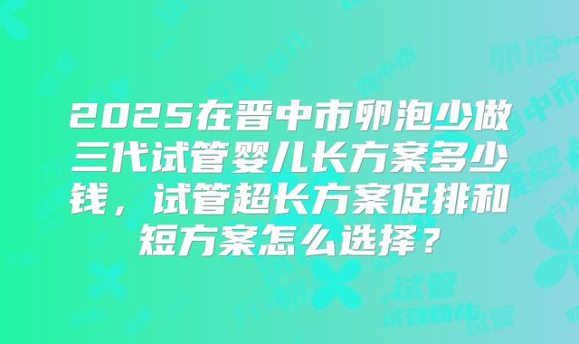 2025在晋中市卵泡少做三代试管婴儿长方案多少钱,试管超长方案促排和短方案怎么选择?