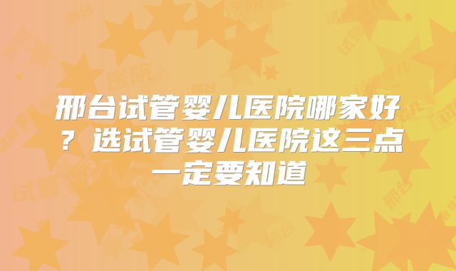 邢台试管婴儿医院哪家好?选试管婴儿医院这三点一定要知道