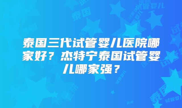 泰国三代试管婴儿医院哪家好？杰特宁泰国试管婴儿哪家强？