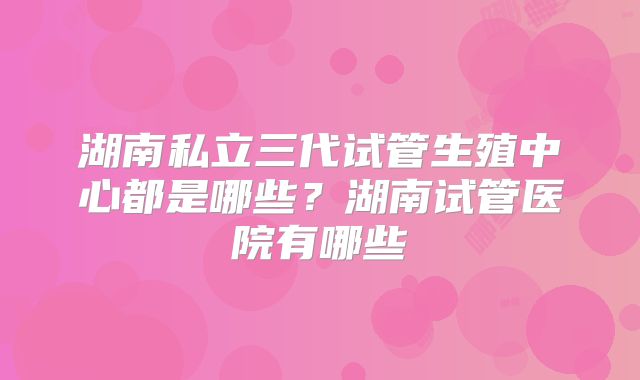 湖南私立三代试管生殖中心都是哪些？湖南试管医院有哪些