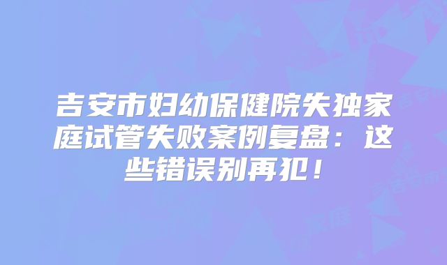 吉安市妇幼保健院失独家庭试管失败案例复盘：这些错误别再犯！