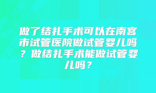 做了结扎手术可以在南宫市试管医院做试管婴儿吗？做结扎手术能做试管婴儿吗？