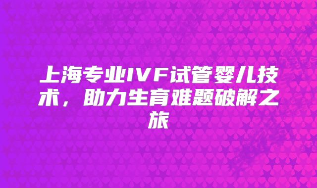 上海专业IVF试管婴儿技术，助力生育难题破解之旅