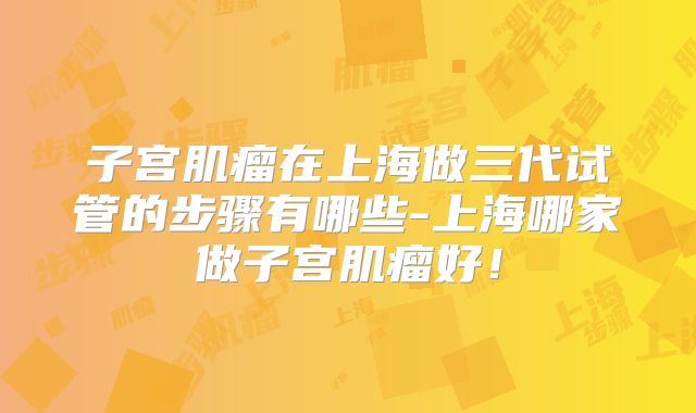 子宫肌瘤在上海做三代试管的步骤有哪些-上海哪家做子宫肌瘤好！
