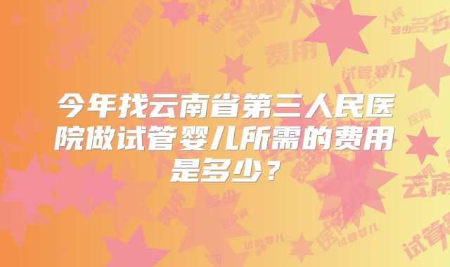 今年找云南省第三人民医院做试管婴儿所需的费用是多少？