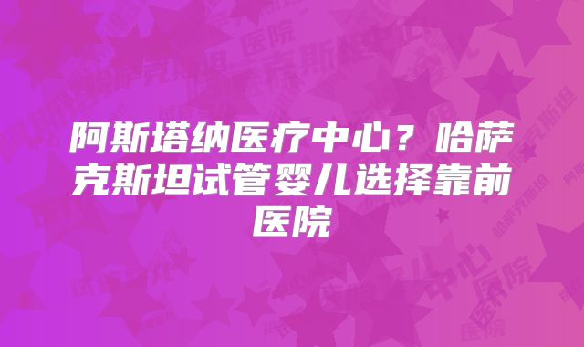 阿斯塔纳医疗中心？哈萨克斯坦试管婴儿选择靠前医院