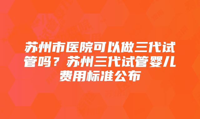 苏州市医院可以做三代试管吗？苏州三代试管婴儿费用标准公布