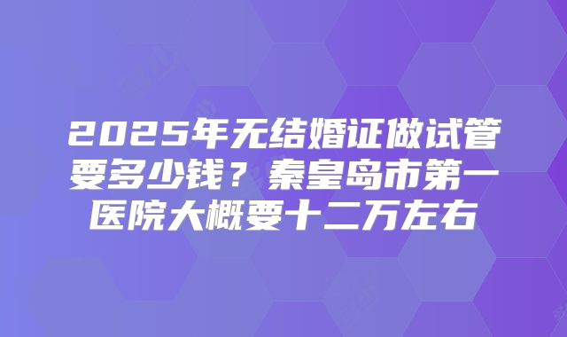 2025年无结婚证做试管要多少钱？秦皇岛市第一医院大概要十二万左右