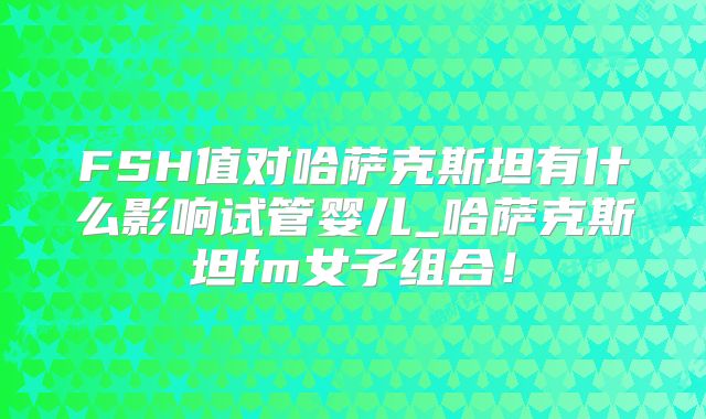 FSH值对哈萨克斯坦有什么影响试管婴儿_哈萨克斯坦fm女子组合！