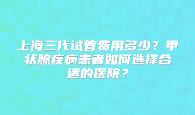 上海三代试管费用多少？甲状腺疾病患者如何选择合适的医院？