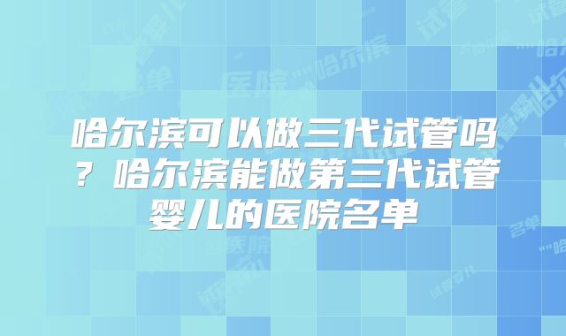 哈尔滨可以做三代试管吗？哈尔滨能做第三代试管婴儿的医院名单