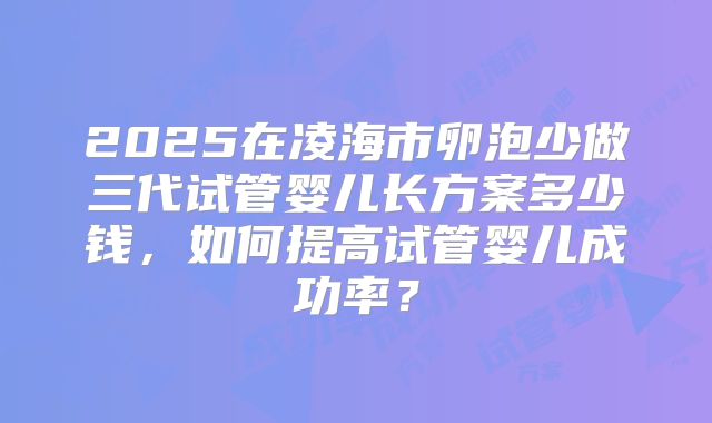 2025在凌海市卵泡少做三代试管婴儿长方案多少钱，如何提高试管婴儿成功率？