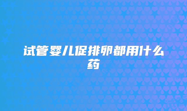 试管婴儿促排卵都用什么药