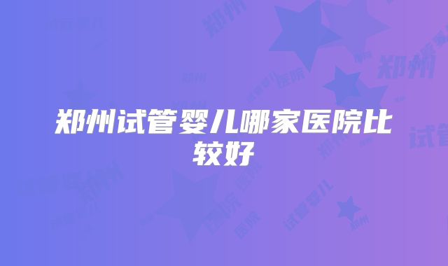 郑州试管婴儿哪家医院比较好