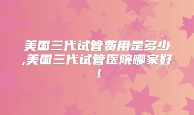 美国三代试管费用是多少,美国三代试管医院哪家好！