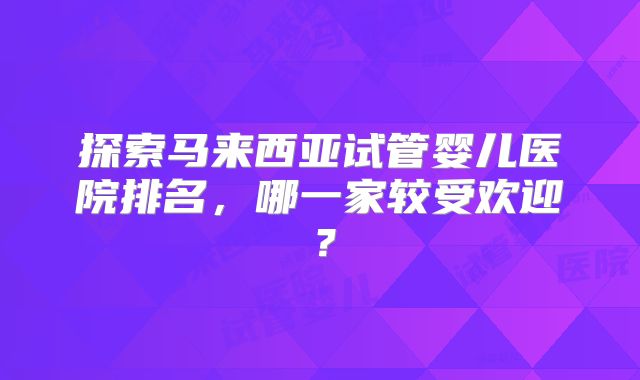 探索马来西亚试管婴儿医院排名，哪一家较受欢迎？