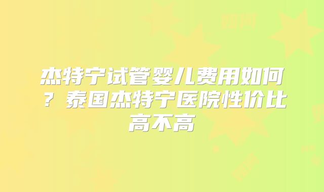 杰特宁试管婴儿费用如何？泰国杰特宁医院性价比高不高