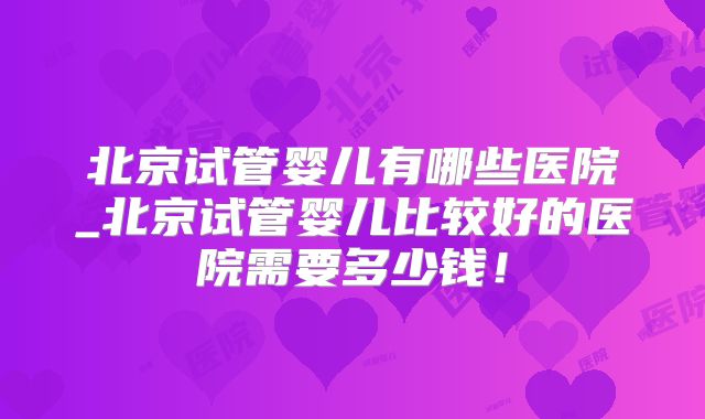 北京试管婴儿有哪些医院_北京试管婴儿比较好的医院需要多少钱！