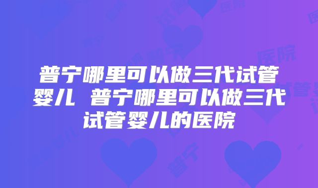 普宁哪里可以做三代试管婴儿 普宁哪里可以做三代试管婴儿的医院
