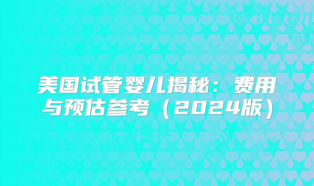美国试管婴儿揭秘：费用与预估参考（2024版）