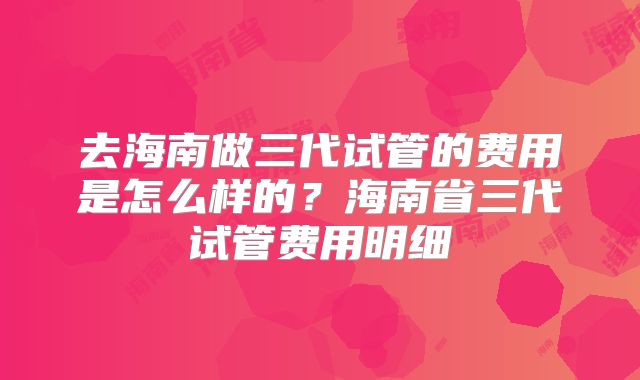 去海南做三代试管的费用是怎么样的？海南省三代试管费用明细