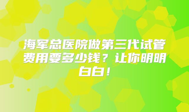 海军总医院做第三代试管费用要多少钱?让你明明白白!