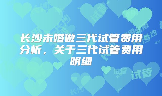 长沙未婚做三代试管费用分析，关于三代试管费用明细