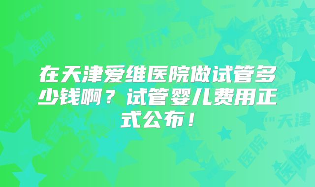 在天津爱维医院做试管多少钱啊？试管婴儿费用正式公布！