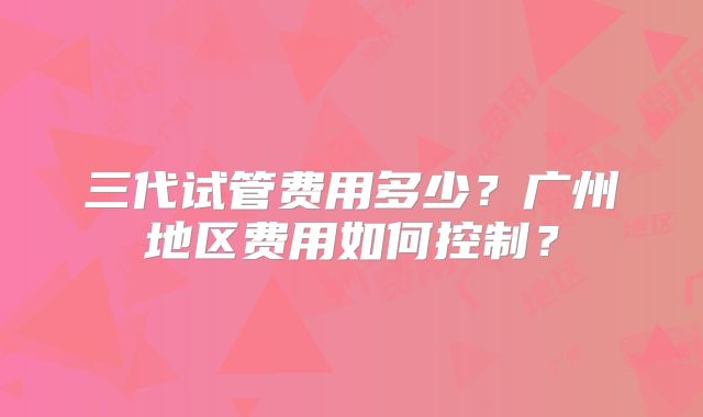 三代试管费用多少？广州地区费用如何控制？