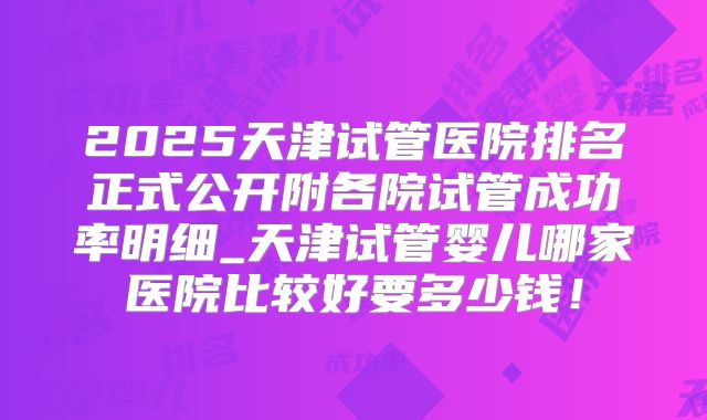 2025天津试管医院排名正式公开附各院试管成功率明细_天津试管婴儿哪家医院比较好要多少钱！