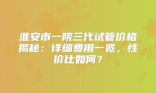 淮安市一院三代试管价格揭秘：详细费用一览，性价比如何？