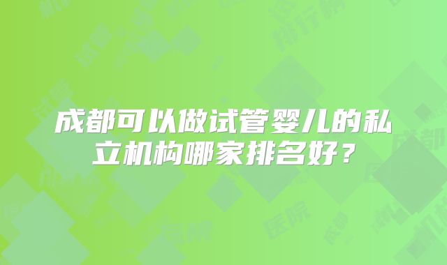 成都可以做试管婴儿的私立机构哪家排名好?