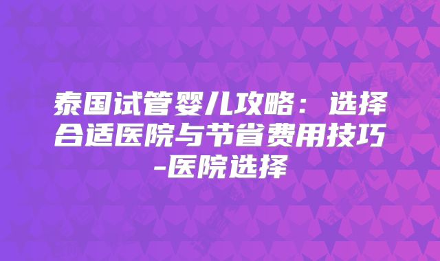 泰国试管婴儿攻略：选择合适医院与节省费用技巧-医院选择